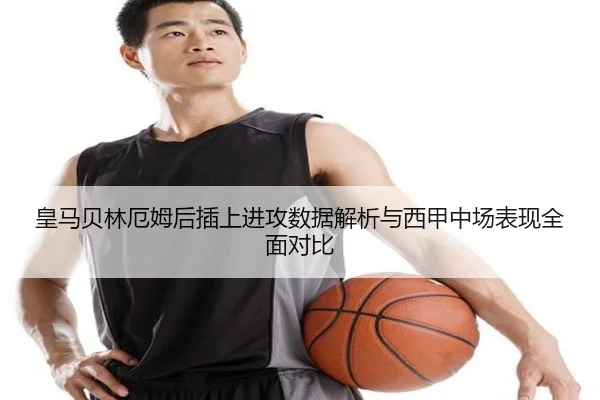 皇马贝林厄姆后插上进攻数据解析与西甲中场表现全面对比