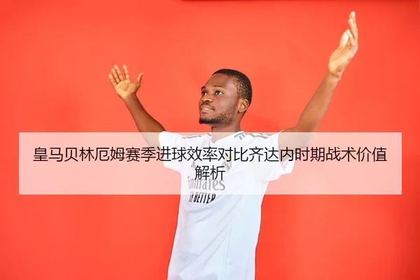 皇马贝林厄姆赛季进球效率对比齐达内时期战术价值解析