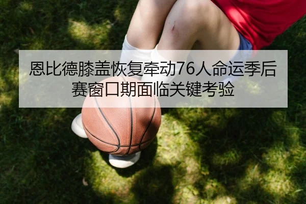 恩比德膝盖恢复牵动76人命运季后赛窗口期面临关键考验