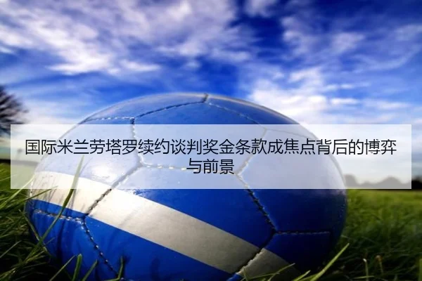 国际米兰劳塔罗续约谈判奖金条款成焦点背后的博弈与前景