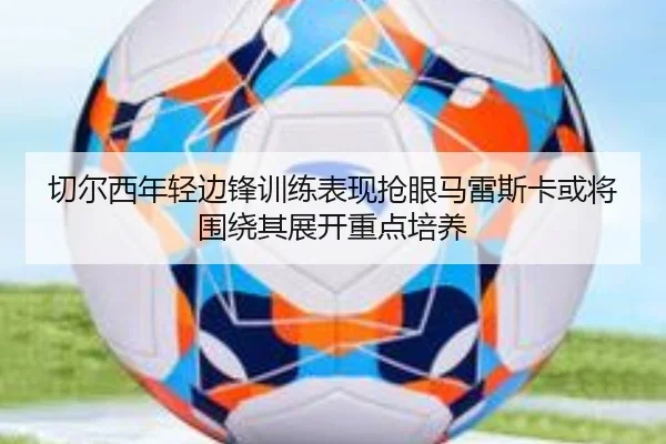 切尔西年轻边锋训练表现抢眼马雷斯卡或将围绕其展开重点培养