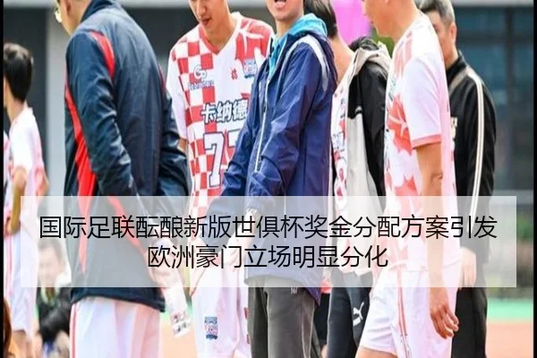 国际足联酝酿新版世俱杯奖金分配方案引发欧洲豪门立场明显分化