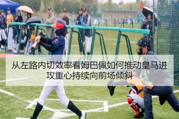 从左路内切效率看姆巴佩如何推动皇马进攻重心持续向前场倾斜